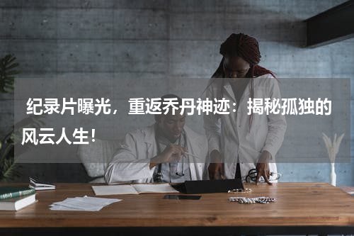  纪录片曝光，重返乔丹神迹：揭秘孤独的风云人生！