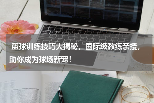  篮球训练技巧大揭秘，国际级教练亲授，助你成为球场新宠！