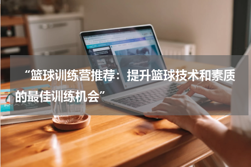  “篮球训练营推荐：提升篮球技术和素质的最佳训练机会”