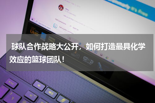  球队合作战略大公开，如何打造最具化学效应的篮球团队！