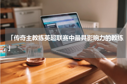 「传奇主教练英超联赛中最具影响力的教练」