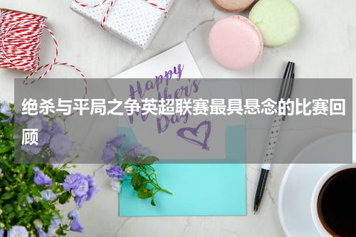 绝杀与平局之争英超联赛最具悬念的比赛回顾