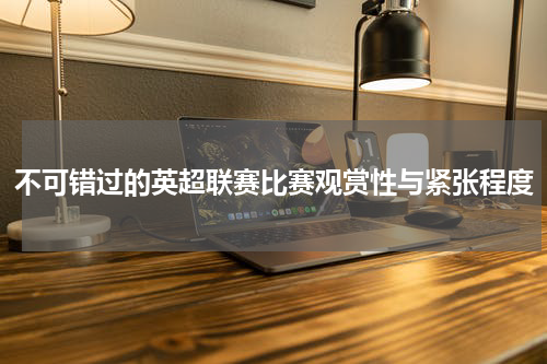 不可错过的英超联赛比赛观赏性与紧张程度