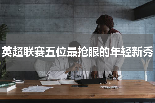 英超联赛五位最抢眼的年轻新秀