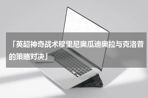 「英超神奇战术穆里尼奥瓜迪奥拉与克洛普的策略对决」