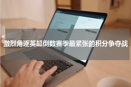 激烈角逐英超倒数赛季最紧张的积分争夺战