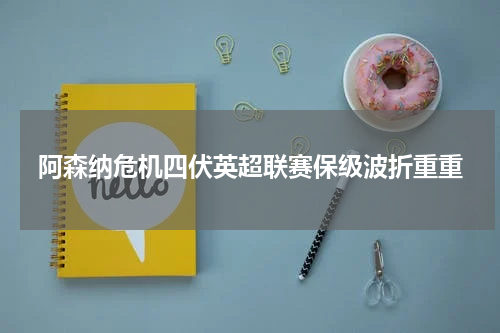 阿森纳危机四伏英超联赛保级波折重重