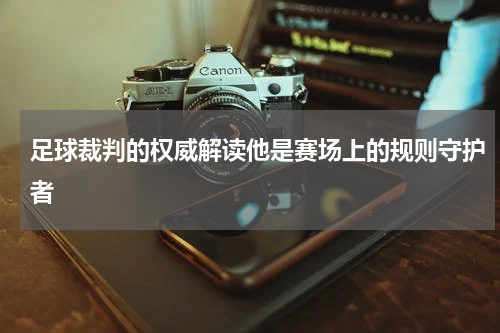 足球裁判的权威解读他是赛场上的规则守护者